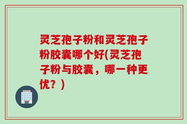 灵芝孢子粉和灵芝孢子粉胶囊哪个好(灵芝孢子粉与胶囊，哪一种更优？)