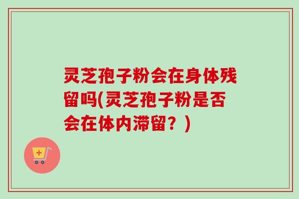 灵芝孢子粉会在身体残留吗(灵芝孢子粉是否会在体内滞留？)