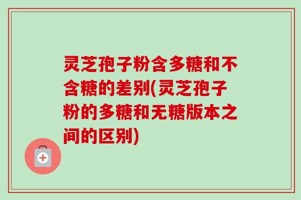 灵芝孢子粉含多糖和不含糖的差别(灵芝孢子粉的多糖和无糖版本之间的区别)