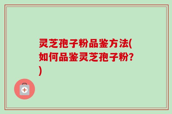 灵芝孢子粉品鉴方法(如何品鉴灵芝孢子粉？)