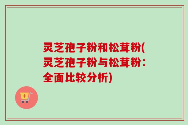 灵芝孢子粉和松茸粉(灵芝孢子粉与松茸粉：全面比较分析)