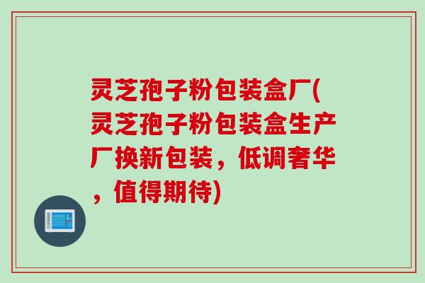 灵芝孢子粉包装盒厂(灵芝孢子粉包装盒生产厂换新包装，低调奢华，值得期待)