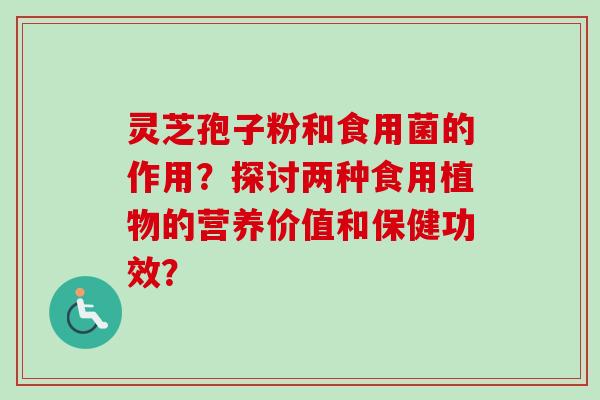 灵芝孢子粉和食用菌的作用？探讨两种食用植物的营养价值和保健功效？