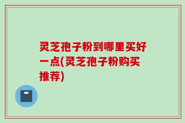 灵芝孢子粉到哪里买好一点(灵芝孢子粉购买推荐) 灵芝孢子粉到哪里买好一点(灵芝孢子粉购买推荐)