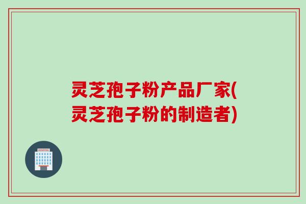灵芝孢子粉产品厂家(灵芝孢子粉的制造者)