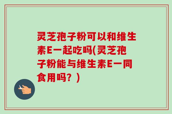 灵芝孢子粉可以和维生素E一起吃吗(灵芝孢子粉能与维生素E一同食用吗？)