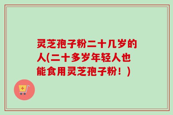灵芝孢子粉二十几岁的人(二十多岁年轻人也能食用灵芝孢子粉！)