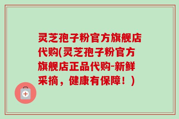 灵芝孢子粉官方旗舰店代购(灵芝孢子粉官方旗舰店正品代购-新鲜采摘，健康有保障！)