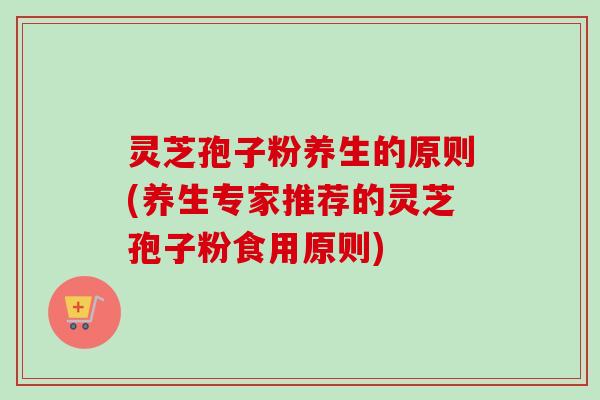 灵芝孢子粉养生的原则(养生专家推荐的灵芝孢子粉食用原则)