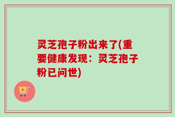 灵芝孢子粉出来了(重要健康发现：灵芝孢子粉已问世)