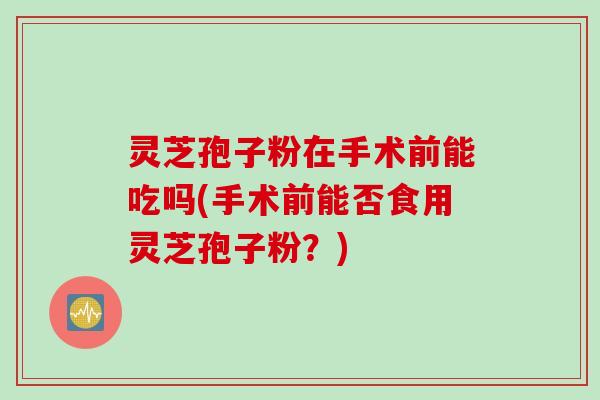 灵芝孢子粉在手术前能吃吗(手术前能否食用灵芝孢子粉？)