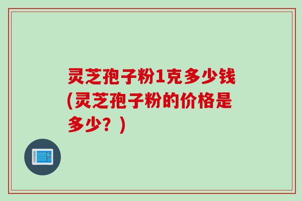 灵芝孢子粉1克多少钱(灵芝孢子粉的价格是多少？)