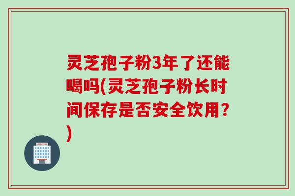 灵芝孢子粉3年了还能喝吗(灵芝孢子粉长时间保存是否安全饮用？)