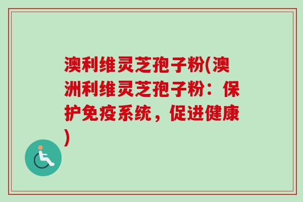 澳利维灵芝孢子粉(澳洲利维灵芝孢子粉：保护免疫系统，促进健康)