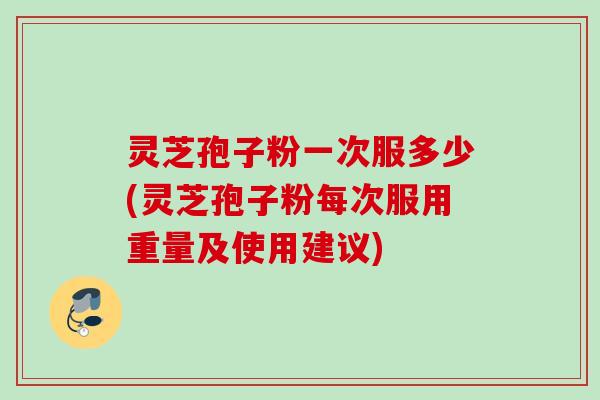 灵芝孢子粉一次服多少(灵芝孢子粉每次服用重量及使用建议)