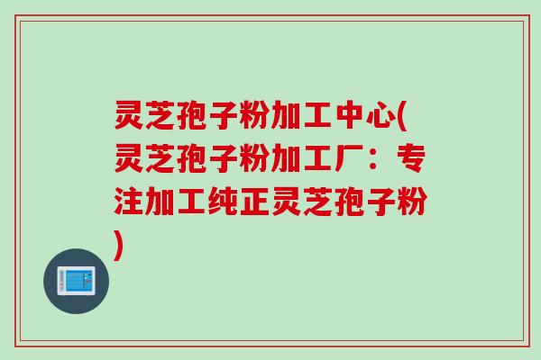 灵芝孢子粉加工中心(灵芝孢子粉加工厂：专注加工纯正灵芝孢子粉)