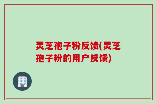 灵芝孢子粉反馈(灵芝孢子粉的用户反馈)