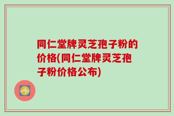 同仁堂牌灵芝孢子粉的价格(同仁堂牌灵芝孢子粉价格公布)