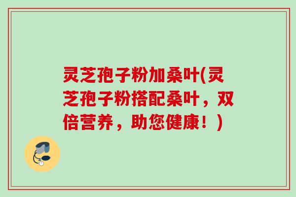 灵芝孢子粉加桑叶(灵芝孢子粉搭配桑叶，双倍营养，助您健康！)