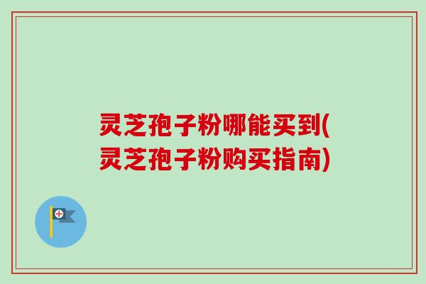 灵芝孢子粉哪能买到(灵芝孢子粉购买指南)