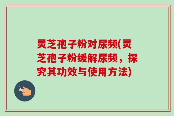 灵芝孢子粉对尿频(灵芝孢子粉缓解尿频，探究其功效与使用方法)