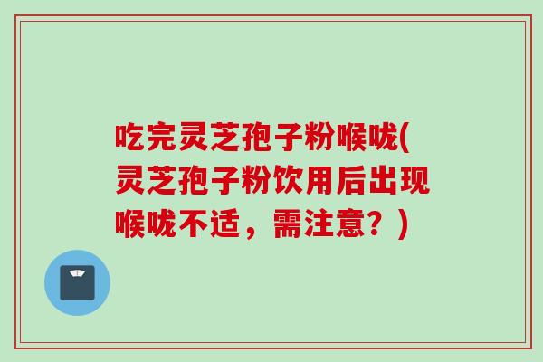 吃完灵芝孢子粉喉咙(灵芝孢子粉饮用后出现喉咙不适，需注意？)