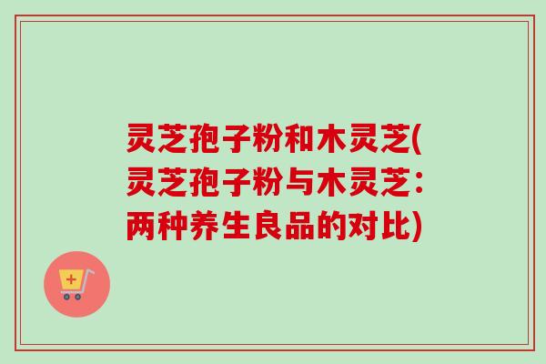 灵芝孢子粉和木灵芝(灵芝孢子粉与木灵芝：两种养生良品的对比)