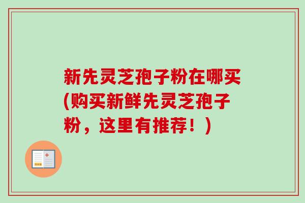 新先灵芝孢子粉在哪买(购买新鲜先灵芝孢子粉，这里有推荐！)