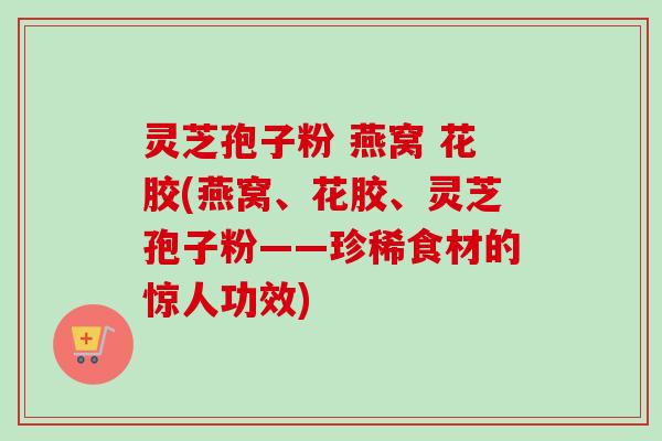 灵芝孢子粉 燕窝 花胶(燕窝、花胶、灵芝孢子粉——珍稀食材的惊人功效)