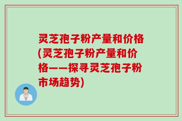 灵芝孢子粉产量和价格(灵芝孢子粉产量和价格——探寻灵芝孢子粉市场趋势)