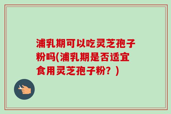 浦乳期可以吃灵芝孢子粉吗(浦乳期是否适宜食用灵芝孢子粉？)