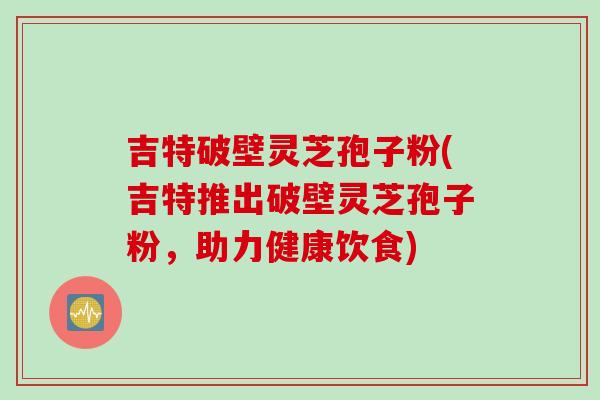 吉特破壁灵芝孢子粉(吉特推出破壁灵芝孢子粉，助力健康饮食)