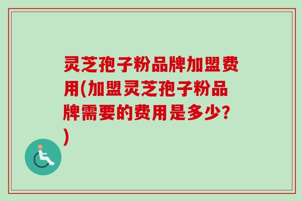 灵芝孢子粉品牌加盟费用(加盟灵芝孢子粉品牌需要的费用是多少？)