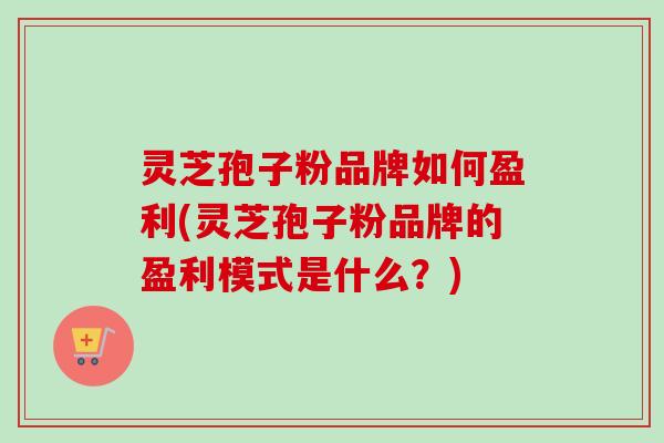 灵芝孢子粉品牌如何盈利(灵芝孢子粉品牌的盈利模式是什么？)
