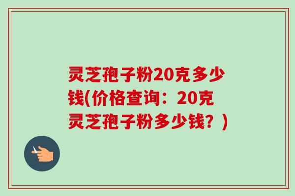 灵芝孢子粉20克多少钱(价格查询：20克灵芝孢子粉多少钱？)