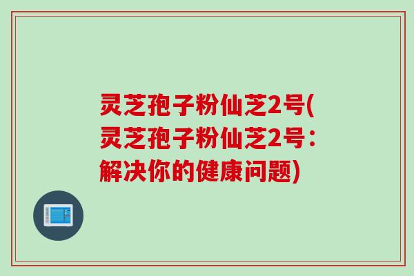 灵芝孢子粉仙芝2号(灵芝孢子粉仙芝2号：解决你的健康问题)