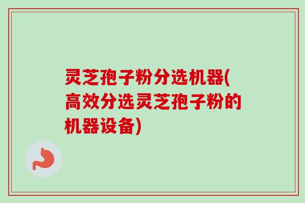 灵芝孢子粉分选机器(高效分选灵芝孢子粉的机器设备)