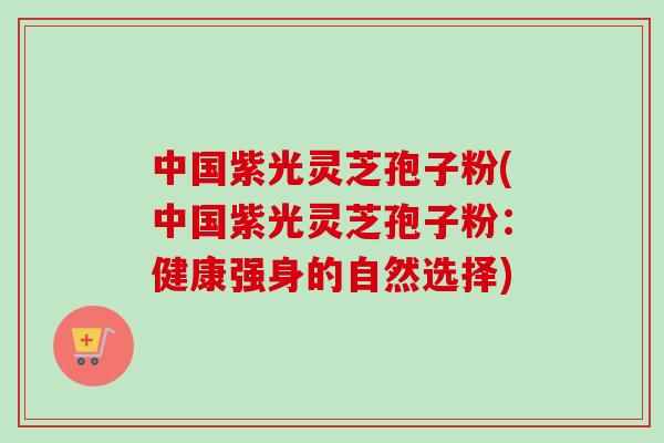 中国紫光灵芝孢子粉(中国紫光灵芝孢子粉：健康强身的自然选择)