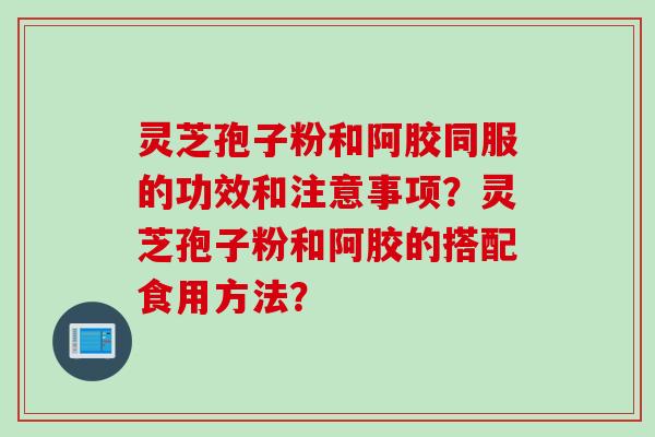 灵芝孢子粉和阿胶同服的功效和注意事项？灵芝孢子粉和阿胶的搭配食用方法？