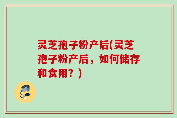 灵芝孢子粉产后(灵芝孢子粉产后，如何储存和食用？)