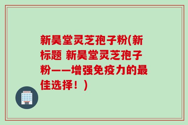 新昊堂灵芝孢子粉(新标题 新昊堂灵芝孢子粉——增强免疫力的最佳选择！)