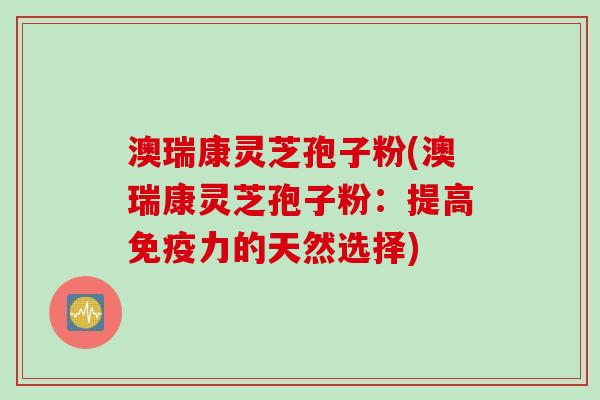 澳瑞康灵芝孢子粉(澳瑞康灵芝孢子粉：提高免疫力的天然选择)