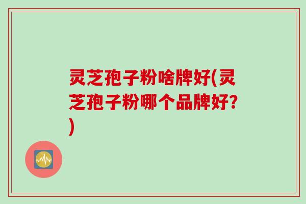 灵芝孢子粉啥牌好(灵芝孢子粉哪个品牌好？)