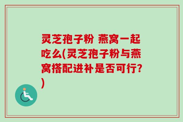 灵芝孢子粉 燕窝一起吃么(灵芝孢子粉与燕窝搭配进补是否可行？)