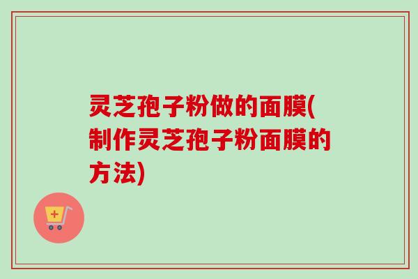 灵芝孢子粉做的面膜(制作灵芝孢子粉面膜的方法)