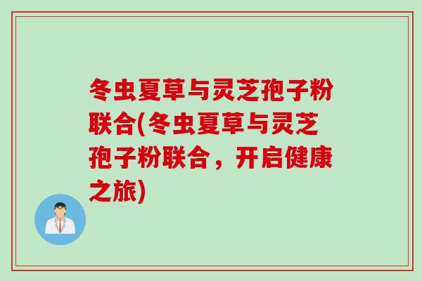 冬虫夏草与灵芝孢子粉联合(冬虫夏草与灵芝孢子粉联合，开启健康之旅)