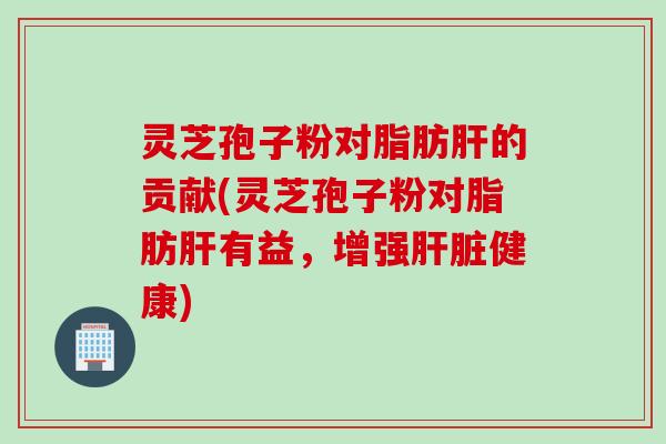 灵芝孢子粉对脂肪肝的贡献(灵芝孢子粉对脂肪肝有益，增强肝脏健康)