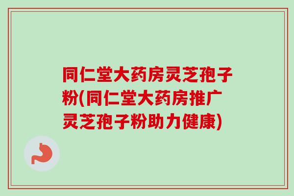同仁堂大药房灵芝孢子粉(同仁堂大药房推广灵芝孢子粉助力健康) 同仁堂大药房灵芝孢子粉(同仁堂大药房推广灵芝孢子粉助力健康)