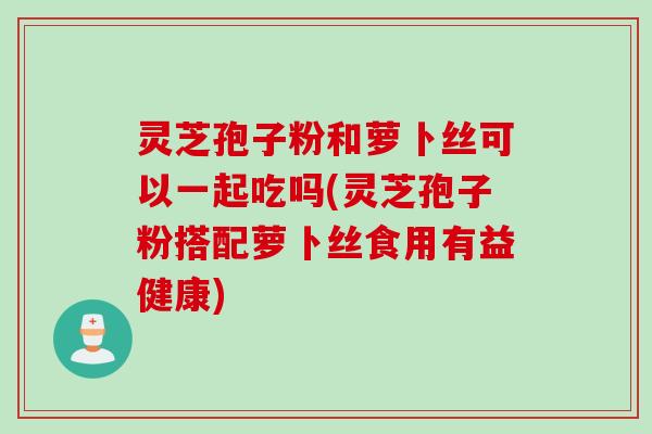 灵芝孢子粉和萝卜丝可以一起吃吗(灵芝孢子粉搭配萝卜丝食用有益健康)