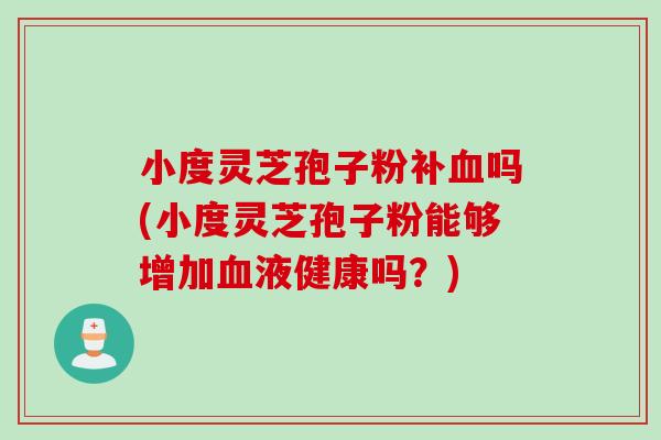 小度灵芝孢子粉补血吗(小度灵芝孢子粉能够增加血液健康吗？)